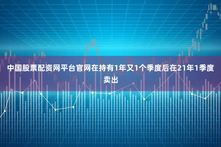 中国股票配资网平台官网在持有1年又1个季度后在21年1季度卖出