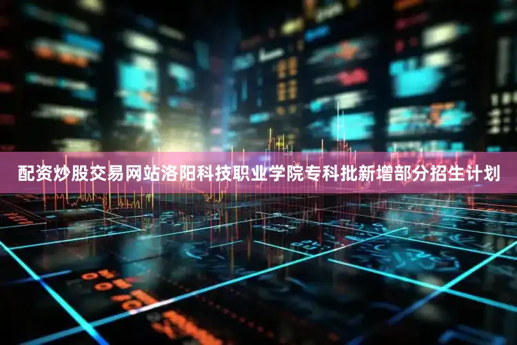 配资炒股交易网站洛阳科技职业学院专科批新增部分招生计划