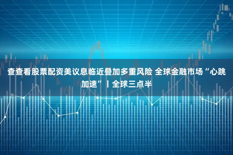 查查看股票配资美议息临近叠加多重风险 全球金融市场“心跳加速”丨全球三点半