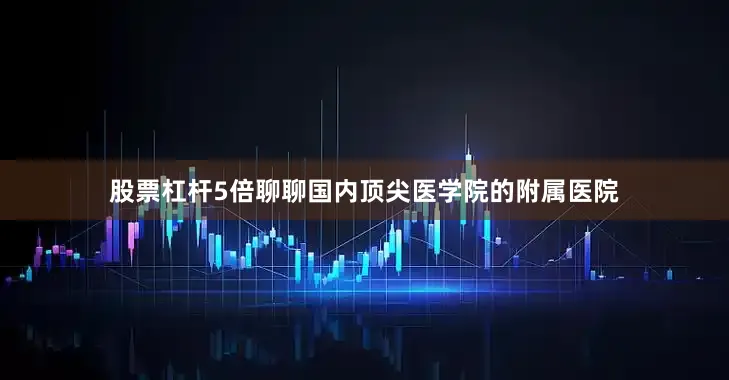 股票杠杆5倍聊聊国内顶尖医学院的附属医院