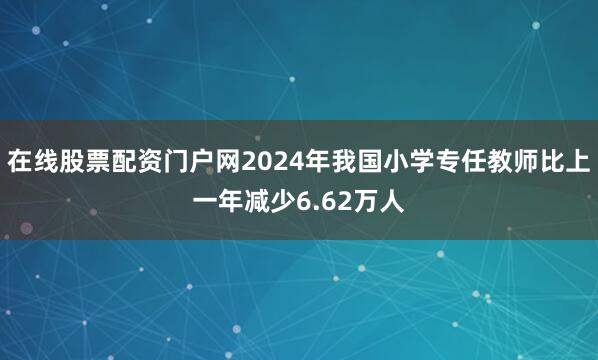 在线股票配资门户网2024年我国小学专任教师比上一年减少6.62万人
