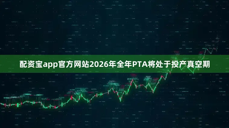 配资宝app官方网站2026年全年PTA将处于投产真空期