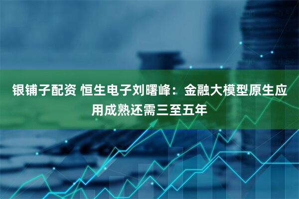银铺子配资 恒生电子刘曙峰：金融大模型原生应用成熟还需三至五年