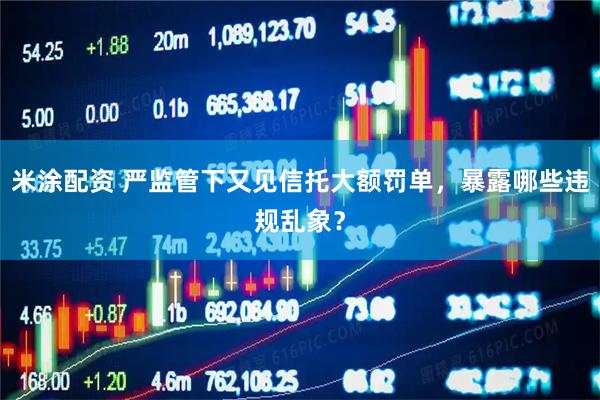 米涂配资 严监管下又见信托大额罚单，暴露哪些违规乱象？