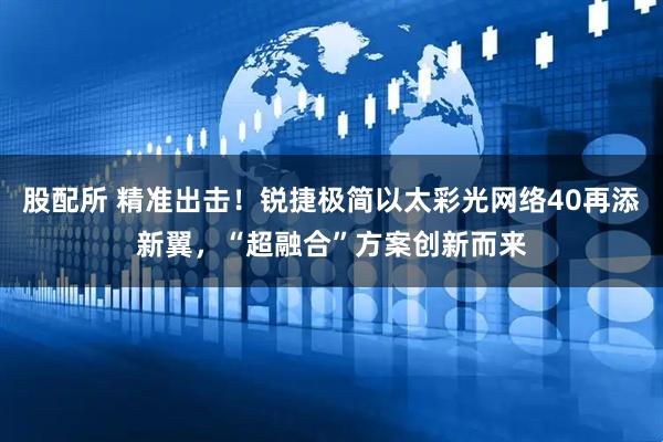 股配所 精准出击！锐捷极简以太彩光网络40再添新翼，“超融合”方案创新而来