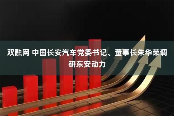 双融网 中国长安汽车党委书记、董事长朱华荣调研东安动力