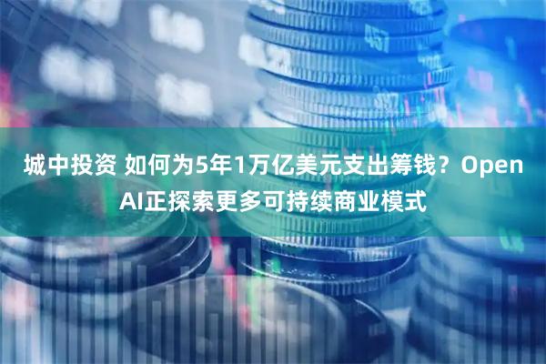 城中投资 如何为5年1万亿美元支出筹钱？OpenAI正探索更多可持续商业模式