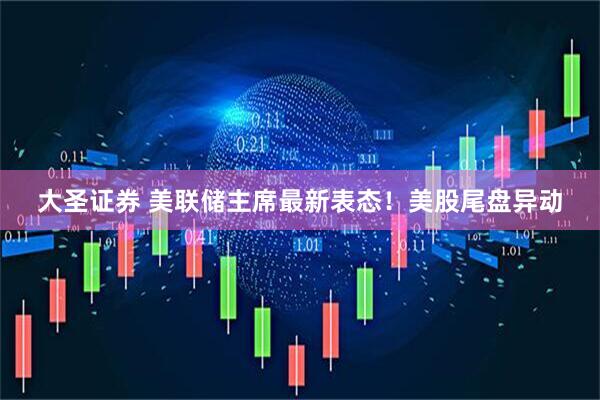大圣证券 美联储主席最新表态！美股尾盘异动