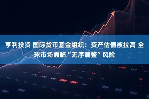 亨利投资 国际货币基金组织：资产估值被拉高 全球市场面临“无序调整”风险