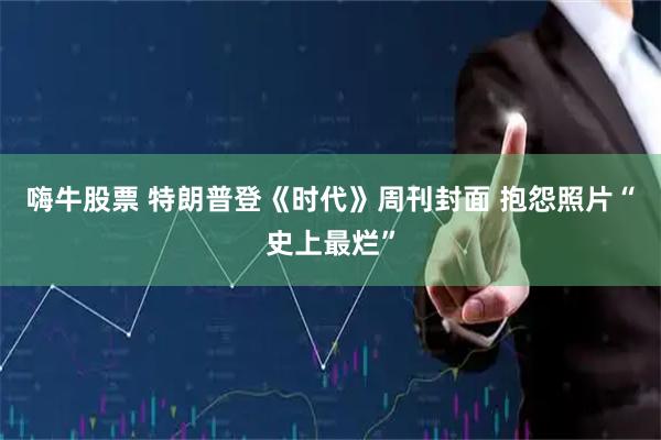 嗨牛股票 特朗普登《时代》周刊封面 抱怨照片“史上最烂”