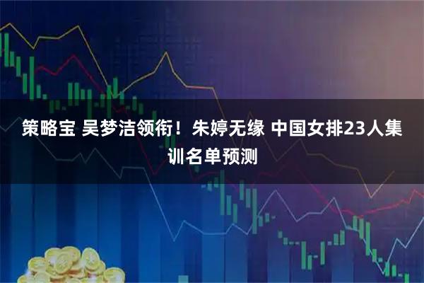 策略宝 吴梦洁领衔！朱婷无缘 中国女排23人集训名单预测