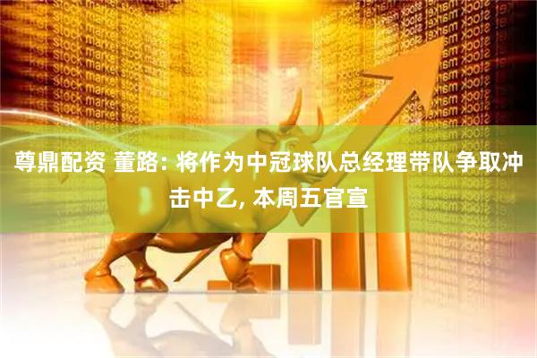 尊鼎配资 董路: 将作为中冠球队总经理带队争取冲击中乙, 本周五官宣