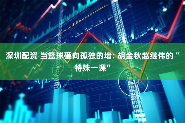 深圳配资 当篮球砸向孤独的墙: 胡金秋赵继伟的“特殊一课”