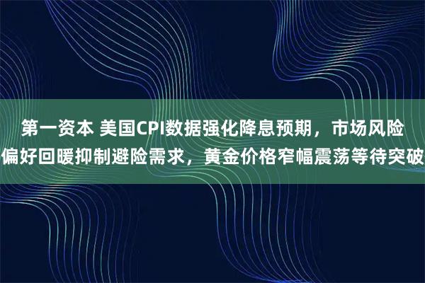 第一资本 美国CPI数据强化降息预期，市场风险偏好回暖抑制避险需求，黄金价格窄幅震荡等待突破