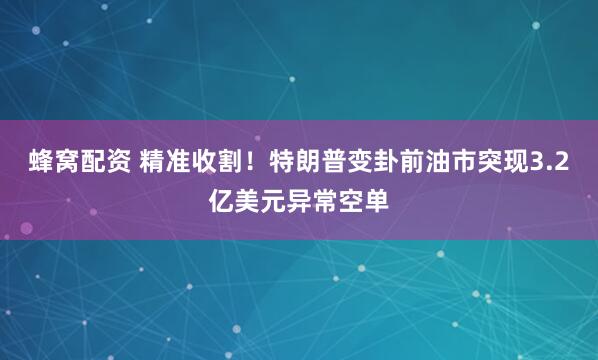 蜂窝配资 精准收割！特朗普变卦前油市突现3.2亿美元异常空单
