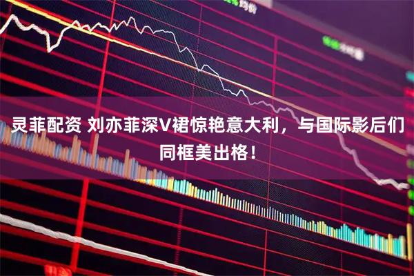 灵菲配资 刘亦菲深V裙惊艳意大利，与国际影后们同框美出格！