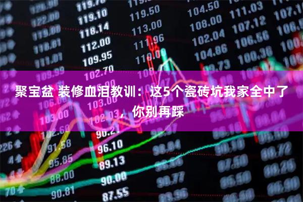 聚宝盆 装修血泪教训：这5个瓷砖坑我家全中了，你别再踩