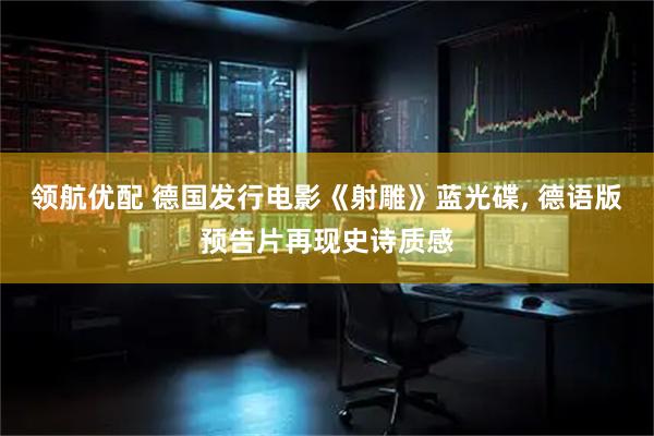 领航优配 德国发行电影《射雕》蓝光碟, 德语版预告片再现史诗质感