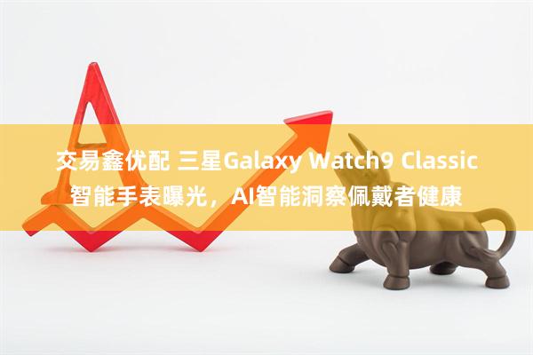 交易鑫优配 三星Galaxy Watch9 Classic智能手表曝光，AI智能洞察佩戴者健康