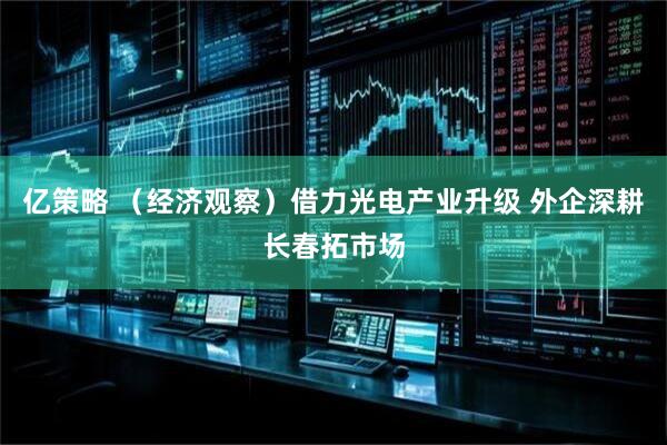 亿策略 （经济观察）借力光电产业升级 外企深耕长春拓市场