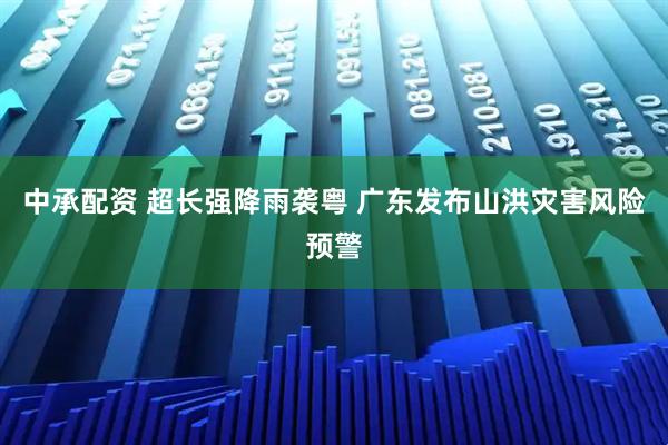 中承配资 超长强降雨袭粤 广东发布山洪灾害风险预警