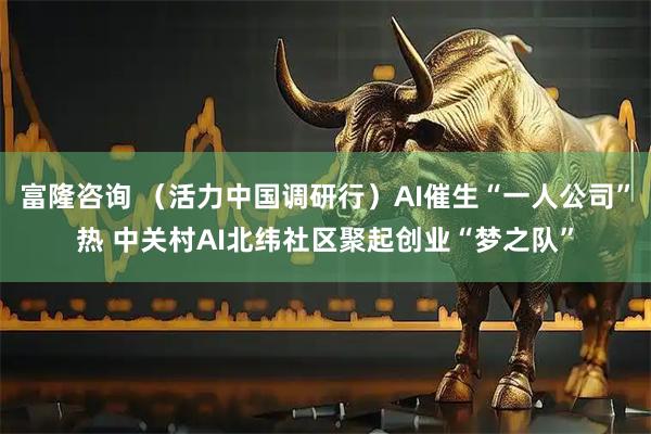 富隆咨询 （活力中国调研行）AI催生“一人公司”热 中关村AI北纬社区聚起创业“梦之队”