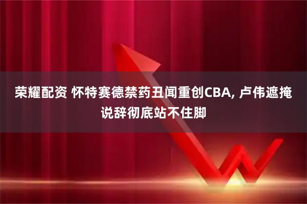 荣耀配资 怀特赛德禁药丑闻重创CBA, 卢伟遮掩说辞彻底站不住脚