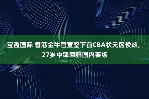 宝盈国际 香港金牛官宣签下前CBA状元区俊炫, 27岁中锋回归国内赛场