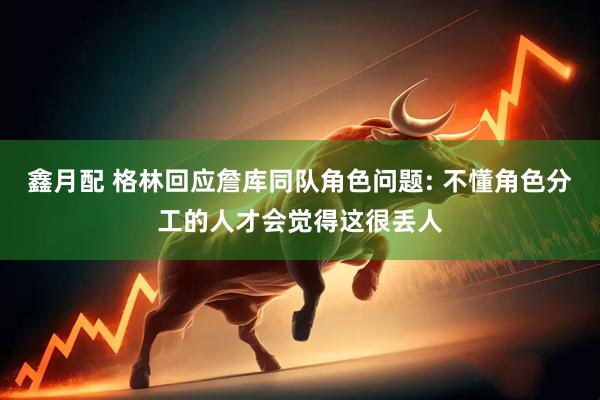 鑫月配 格林回应詹库同队角色问题: 不懂角色分工的人才会觉得这很丢人