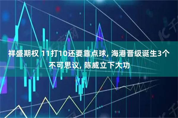 祥盛期权 11打10还要靠点球, 海港晋级诞生3个不可思议, 陈威立下大功