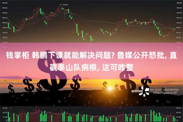 钱掌柜 韩鹏下课就能解决问题? 鲁媒公开怒批, 直戳泰山队病根, 这可咋整