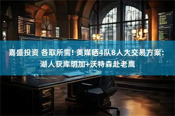 嘉盛投资 各取所需! 美媒晒4队8人大交易方案: 湖人获库明加+沃特森赴老鹰
