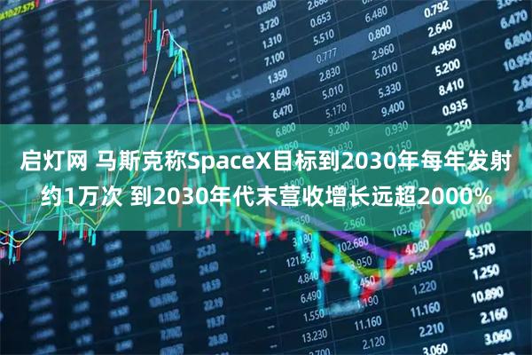 启灯网 马斯克称SpaceX目标到2030年每年发射约1万次 到2030年代末营收增长远超2000%