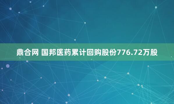 鼎合网 国邦医药累计回购股份776.72万股